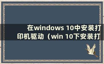 在windows 10中安装打印机驱动（win 10下安装打印机驱动）
